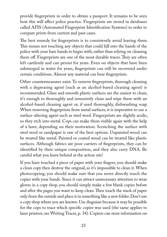 provide fingerprints in order to obtain a passport. It remains to be seen how this will affect police practice. Fingerprints are stored in databascs called AFIS (Automated Fingerprint Identification Systems) in order to  compare prints from current and past cases.  The best remedy for fingerprints is to consistently avoid leaving them. “This means not touching any objects that could fall into the hands of the police with your bare hands to begin with,rather than relying on cleaning them off. Fingerprints are on of the most durable traccs. They are often left carelessly and can persist for years. Even on objects that have been submerged in water for years, fingerprints can still be recovered under certain conditions. Almost any material can bear fingerprints.  Other countermeasures cxist. To remove fingerprints, thorough cleaning. with a degreasing agent (such as an alcohol-based cleaning agent) is secommended. Glass and smooth plastic surfaces arc the casicst to clean; it’s cnough to thoroughly and intensively clean and wipe them with an alcohol-based cleaning agent or,if used thoroughly, dishwashing soap. When removing fingerprints from metal surfaces, it s imperative to use a surface-altering agent such as steel wool. Fingerprints are slightly acidic, s0 they etch into metal. Cops can make them visible again with the help of a laser, depending on their motivation. Scratching the surfice with steel wool or sandpaper is one of the best options. Unpainted wood can be trcated like metal. Painted o coated wood can be treated like plastic surfaces. Although fabrics are poor carriers of fingerprints, they can be identified by their unique composition, and they also carry DNA. Be carcfil what you leave behind at the action site!  If you have touched a piece of paper with your fingers, you should make aclean copy then destroy the original, as it’s impossible to clean it. When photocopying, you should make sure that you never dircetly touch the copies with your hands. Since it can atract unnecessary attention to wear gloves in a copy shop, you should simply make a few blank copies before and after the pages you want to keep clean. Then touch the stack of paper only from the outside and place it in something like a new folder Don’t use acopy shop where you are known. Use disguises because it may be possible for the cops to trace which specific copier was used (the same applies to laser printers, sec Writing Traces, p. 34). Copiers can store information on  23 